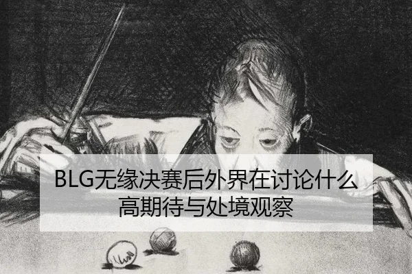 BLG无缘决赛后外界在讨论什么 高期待与处境观察